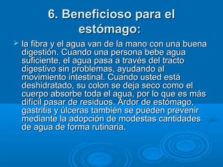 6. Beneficioso para el6. Beneficioso para el
estómago:estómago:
 la fibra y el agua van de la mano con una buenala fibra y el agua van de la mano con una buena
digestión. Cuando una persona bebe aguadigestión. Cuando una persona bebe agua
suficiente, el agua pasa a través del tractosuficiente, el agua pasa a través del tracto
digestivo sin problemas, ayudando aldigestivo sin problemas, ayudando al
movimiento intestinal. Cuando usted estámovimiento intestinal. Cuando usted está
deshidratado, su colon se deja seco como eldeshidratado, su colon se deja seco como el
cuerpo absorbe toda el agua, por lo que es máscuerpo absorbe toda el agua, por lo que es más
difícil pasar de residuos. Ardor de estómago,difícil pasar de residuos. Ardor de estómago,
gastritis y úlceras también se pueden prevenirgastritis y úlceras también se pueden prevenir
mediante la adopción de modestas cantidadesmediante la adopción de modestas cantidades
de agua de forma rutinaria.de agua de forma rutinaria.
 