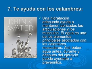 7. Te ayuda con los calambres:7. Te ayuda con los calambres:  
 Una hidratación Una hidratación 
adecuada ayuda a adecuada ayuda a 
mantener lubricadas las mantener lubricadas las 
articulaciones y los articulaciones y los 
músculos. El agua es uno músculos. El agua es uno 
de los elementos de los elementos 
principales asociados con principales asociados con 
los calambres los calambres 
musculares. Así, beber musculares. Así, beber 
agua antes, durante y agua antes, durante y 
después del ejercicio después del ejercicio 
puede ayudarte a puede ayudarte a 
prevenirlos.prevenirlos.
 
