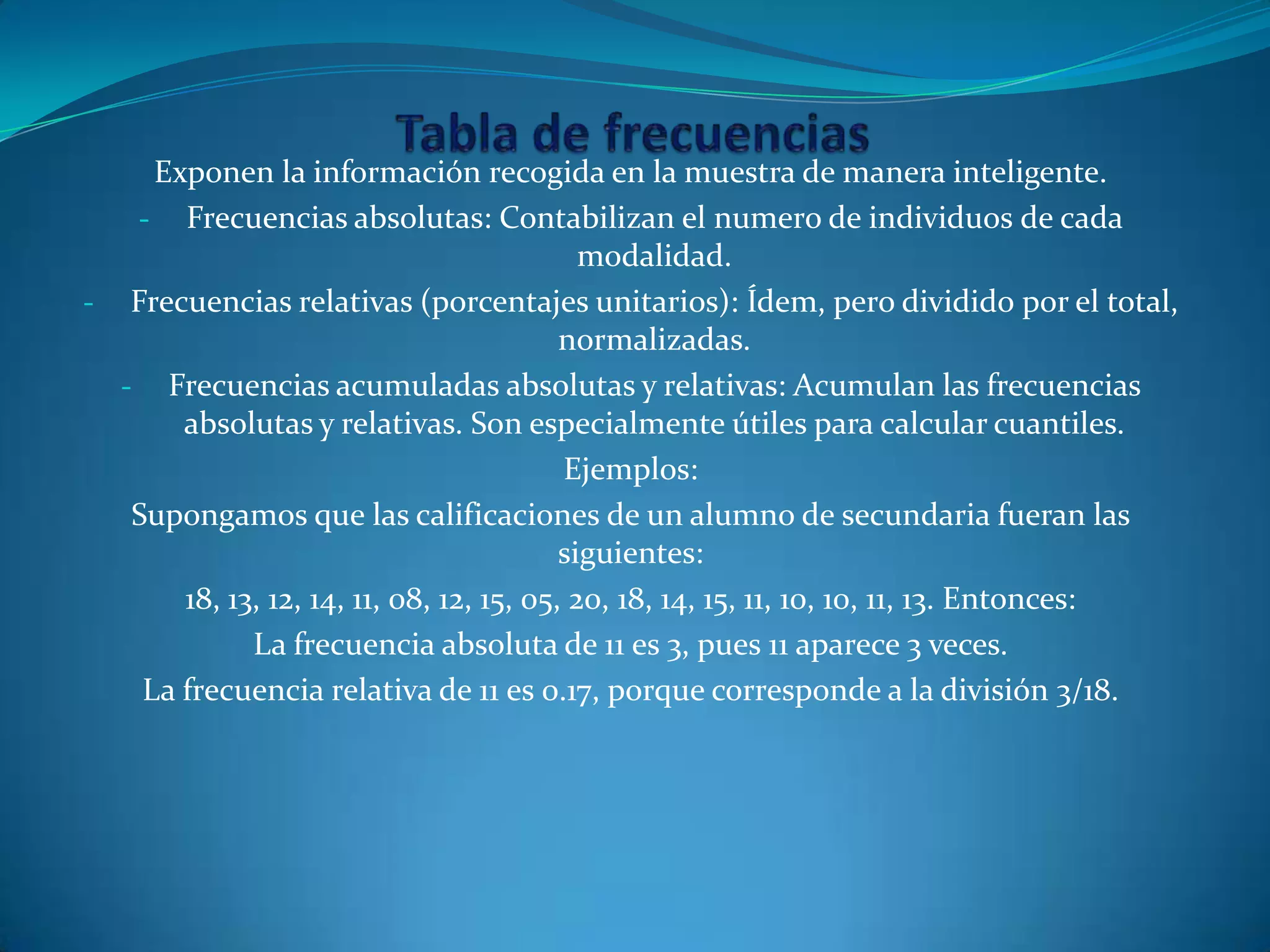 Exponen la información recogida en la muestra de manera inteligente.
- Frecuencias absolutas: Contabilizan el numero de individuos de cada
modalidad.
- Frecuencias relativas (porcentajes unitarios): Ídem, pero dividido por el total,
normalizadas.
- Frecuencias acumuladas absolutas y relativas: Acumulan las frecuencias
absolutas y relativas. Son especialmente útiles para calcular cuantiles.
Ejemplos:
Supongamos que las calificaciones de un alumno de secundaria fueran las
siguientes:
18, 13, 12, 14, 11, 08, 12, 15, 05, 20, 18, 14, 15, 11, 10, 10, 11, 13. Entonces:
La frecuencia absoluta de 11 es 3, pues 11 aparece 3 veces.
La frecuencia relativa de 11 es 0.17, porque corresponde a la división 3/18.
 