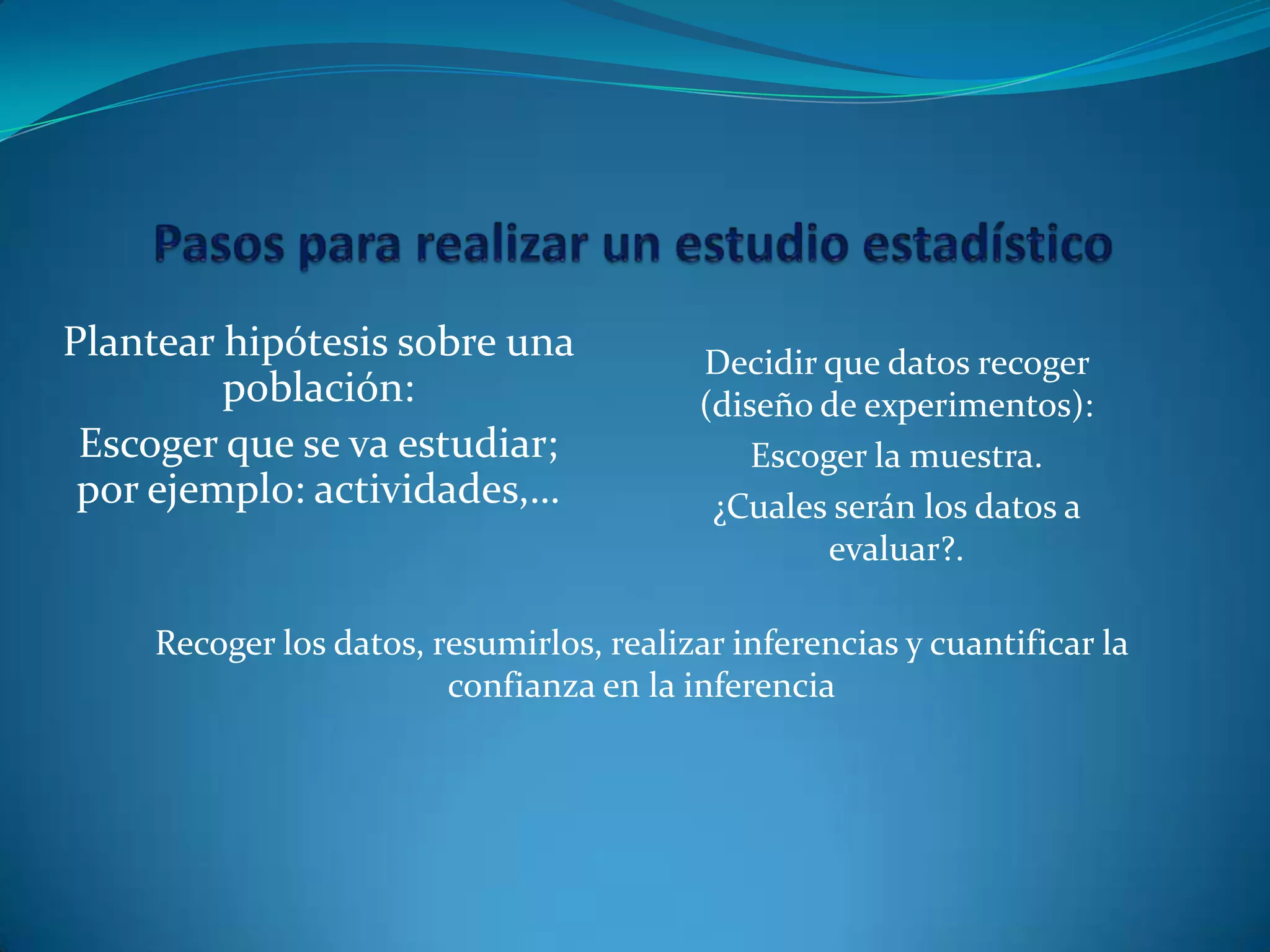 Plantear hipótesis sobre una
población:
Escoger que se va estudiar;
por ejemplo: actividades,…
Decidir que datos recoger
(diseño de experimentos):
Escoger la muestra.
¿Cuales serán los datos a
evaluar?.
Recoger los datos, resumirlos, realizar inferencias y cuantificar la
confianza en la inferencia
 