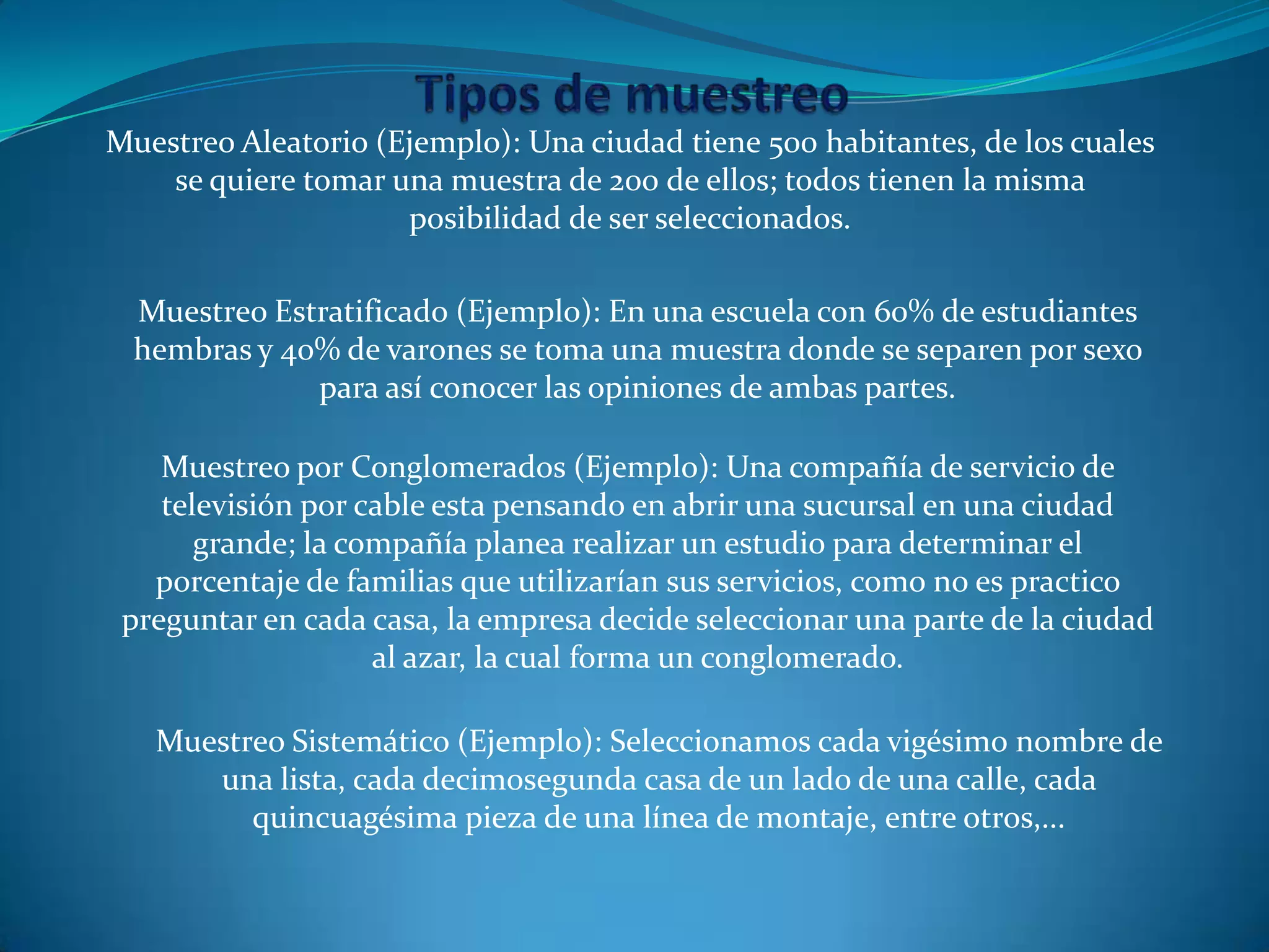 Muestreo Aleatorio (Ejemplo): Una ciudad tiene 500 habitantes, de los cuales
se quiere tomar una muestra de 200 de ellos; todos tienen la misma
posibilidad de ser seleccionados.
Muestreo Estratificado (Ejemplo): En una escuela con 60% de estudiantes
hembras y 40% de varones se toma una muestra donde se separen por sexo
para así conocer las opiniones de ambas partes.
Muestreo por Conglomerados (Ejemplo): Una compañía de servicio de
televisión por cable esta pensando en abrir una sucursal en una ciudad
grande; la compañía planea realizar un estudio para determinar el
porcentaje de familias que utilizarían sus servicios, como no es practico
preguntar en cada casa, la empresa decide seleccionar una parte de la ciudad
al azar, la cual forma un conglomerado.
Muestreo Sistemático (Ejemplo): Seleccionamos cada vigésimo nombre de
una lista, cada decimosegunda casa de un lado de una calle, cada
quincuagésima pieza de una línea de montaje, entre otros,...
 