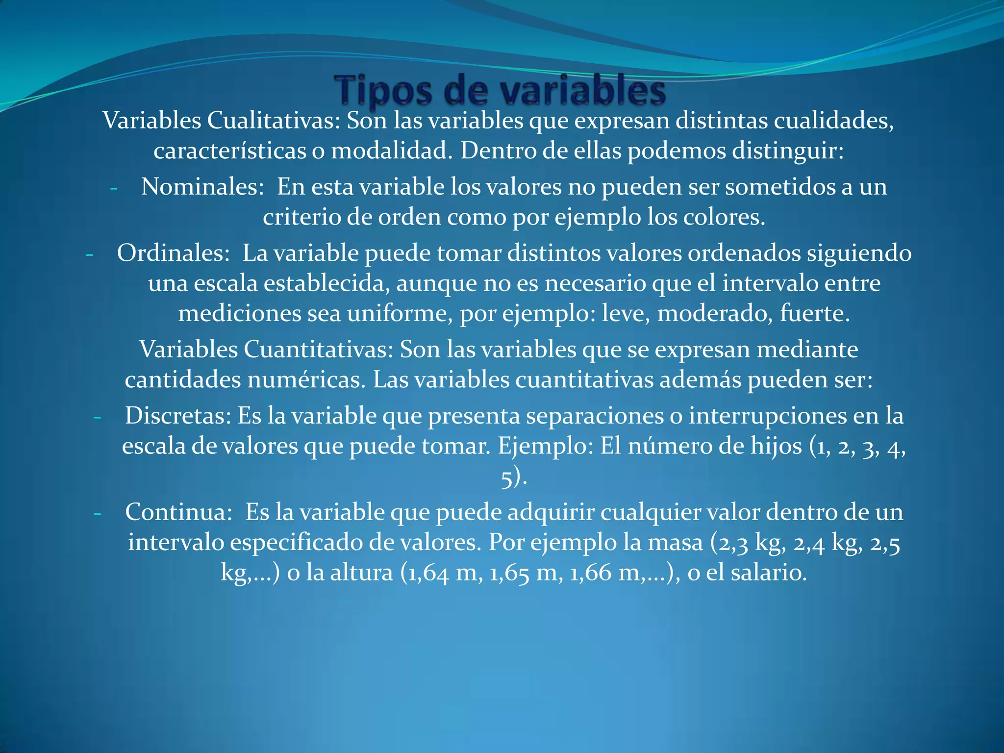 Variables Cualitativas: Son las variables que expresan distintas cualidades,
características o modalidad. Dentro de ellas podemos distinguir:
- Nominales: En esta variable los valores no pueden ser sometidos a un
criterio de orden como por ejemplo los colores.
- Ordinales: La variable puede tomar distintos valores ordenados siguiendo
una escala establecida, aunque no es necesario que el intervalo entre
mediciones sea uniforme, por ejemplo: leve, moderado, fuerte.
Variables Cuantitativas: Son las variables que se expresan mediante
cantidades numéricas. Las variables cuantitativas además pueden ser:
- Discretas: Es la variable que presenta separaciones o interrupciones en la
escala de valores que puede tomar. Ejemplo: El número de hijos (1, 2, 3, 4,
5).
- Continua: Es la variable que puede adquirir cualquier valor dentro de un
intervalo especificado de valores. Por ejemplo la masa (2,3 kg, 2,4 kg, 2,5
kg,...) o la altura (1,64 m, 1,65 m, 1,66 m,...), o el salario.
 