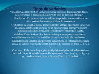 Variables Cualitativas: Son las variables que expresan distintas cualidades,
características o modalidad. Dentro de ellas podemos distinguir:
- Nominales: En esta variable los valores no pueden ser sometidos a un
criterio de orden como por ejemplo los colores.
- Ordinales: La variable puede tomar distintos valores ordenados siguiendo
una escala establecida, aunque no es necesario que el intervalo entre
mediciones sea uniforme, por ejemplo: leve, moderado, fuerte.
Variables Cuantitativas: Son las variables que se expresan mediante
cantidades numéricas. Las variables cuantitativas además pueden ser:
- Discretas: Es la variable que presenta separaciones o interrupciones en la
escala de valores que puede tomar. Ejemplo: El número de hijos (1, 2, 3, 4,
5).
- Continua: Es la variable que puede adquirir cualquier valor dentro de un
intervalo especificado de valores. Por ejemplo la masa (2,3 kg, 2,4 kg, 2,5
kg,...) o la altura (1,64 m, 1,65 m, 1,66 m,...), o el salario.
 