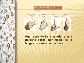 Aquí aprenderás a saludar a una
persona sorda, por medio de la
lengua de señas colombiana.
 