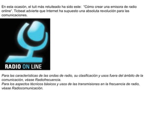 En esta ocasión, el tuit más retuiteado ha sido este: “Cómo crear una emisora de radio
online“. Ticbeat advierte que Internet ha supuesto una absoluta revolución para las
comunicaciones.
Para las características de las ondas de radio, su clasificación y usos fuera del ámbito de la
comunicación, véase Radiofrecuencia.
Para los aspectos técnicos básicos y usos de las transmisiones en la frecuencia de radio,
véase Radiocomunicación.
 