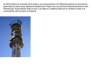 Es difícil atribuir la invención de la radio a una única persona. En diferentes países se reconoce la
paternidad en clave local: Aleksandr Stepánovich Popov hizo sus primeras demostraciones en San
Petersburgo, Rusia Nikola Tesla en San Luis (Misuri); Guillermo Marconi en el Reino Unido o el
comandante Julio Cervera en España.
 