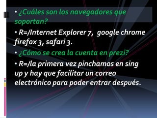 • ¿Cuáles son los navegadores que
soportan?
• R=/Internet Explorer 7, google chrome
firefox 3, safari 3.
• ¿Cómo se crea la cuenta en prezi?
• R=/la primera vez pinchamos en sing
up y hay que facilitar un correo
electrónico para poder entrar después.
 
