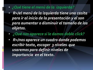 • ¿Qué tiene el menú de la izquierda?
• R=/el menú de la izquierda tiene una casita
para ir al inicio de la presentación y el son
para aumentar o disminuir el tamaño de los
objetos.
• ¿Qué nos aparece si le damos doble click?
• R=/nos aparece un cuadro donde podemos
escribir texto, escoger 3 niveles que
usaremos para definir niveles de
importancia en el texto.
 