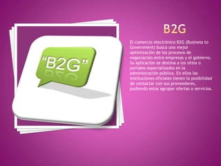 El comercio electrónico B2G (Business to
Government) busca una mejor
optimización de los procesos de
negociación entre empresas y el gobierno.
Su aplicación se destina a los sitios o
portales especializados en la
administración pública. En ellos las
instituciones oficiales tienen la posibilidad
de contactar con sus proveedores,
pudiendo estos agrupar ofertas o servicios.
 