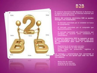 El comercio electrónico B2B (Business to Business) es
el negocio orientado entre las diversas empresas que
operan a través de Internet.
Dentro del comercio electrónico B2B se pueden
distinguir tres modalidades:
• El mercado controlado por el vendedor en busca
de compradores.
• El mercado controlado por el comprador que
busca proveedores.
• El mercado controlado por intermediarios que
persiguen el acuerdo entre vendedores y
compradores.
El comercio electrónico B2B ha supuesto un gran
avance tecnológico, pero se requieren una serie
de características para sacar el rendimiento
óptimo:
• Experiencia en el mercado concreto.
• La oferta debe ser un valor añadido.
• Evitar fallos de producción, logística y
distribución.
Las ventajas y características han convertido al
comercio B2B en una opción que cada vez tiene
más adeptos:
• Reducción de costes.
• Ampliación de mercado.
• Aumento de la velocidad.
 