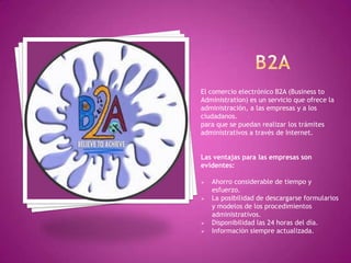 El comercio electrónico B2A (Business to
Administration) es un servicio que ofrece la
administración, a las empresas y a los
ciudadanos.
para que se puedan realizar los trámites
administrativos a través de Internet.
Las ventajas para las empresas son
evidentes:
 Ahorro considerable de tiempo y
esfuerzo.
 La posibilidad de descargarse formularios
y modelos de los procedimientos
administrativos.
 Disponibilidad las 24 horas del día.
 Información siempre actualizada.
 