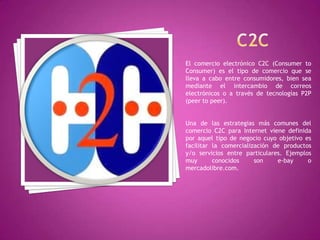 El comercio electrónico C2C (Consumer to
Consumer) es el tipo de comercio que se
lleva a cabo entre consumidores, bien sea
mediante el intercambio de correos
electrónicos o a través de tecnologías P2P
(peer to peer).
Una de las estrategias más comunes del
comercio C2C para Internet viene definida
por aquel tipo de negocio cuyo objetivo es
facilitar la comercialización de productos
y/o servicios entre particulares. Ejemplos
muy conocidos son e-bay o
mercadolibre.com.
 