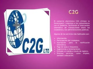 El comercio electrónico C2G (Citizen to
Government ) relaciona a los consumidores
con el Gobierno, facilitando el intercambio
telemático de transacciones entre los
ciudadanos y las administraciones públicas.
Algunos de los servicios más habituales son:
 Información.
 Participación del ciudadano.
 Suscripción para la notificación
telemática.
 Pago de tasas e impuestos.
 Sugerencias y reclamaciones.
 Entrada y/o salida a través de registro.
 Diversos servicios, como empleo,
sanidad o educación.
 