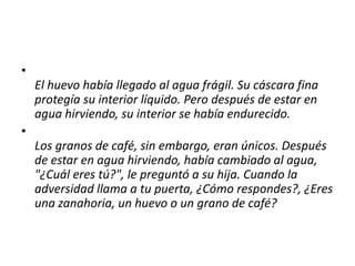 •
El huevo había llegado al agua frágil. Su cáscara fina
protegía su interior líquido. Pero después de estar en
agua hirviendo, su interior se había endurecido.
•
Los granos de café, sin embargo, eran únicos. Después
de estar en agua hirviendo, había cambiado al agua,
"¿Cuál eres tú?", le preguntó a su hija. Cuando la
adversidad llama a tu puerta, ¿Cómo respondes?, ¿Eres
una zanahoria, un huevo o un grano de café?
 