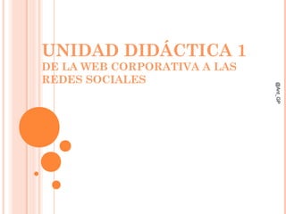 UNIDAD DIDÁCTICA 1
DE LA WEB CORPORATIVA A LAS
REDES SOCIALES
@Ant_GP
 
