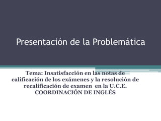 Presentación de la Problemática
Tema: Insatisfacción en las notas de
calificación de los exámenes y la resolución de
recalificación de examen en la U.C.E.
COORDINACIÓN DE INGLÉS
 