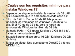 ¿Cuáles son los requisitos mínimos para
instalar Windows 7?
 Depende de si quieres instalar la versión de 32 o 64
bits. Lo mínimo que te hará falta en cada caso es:
 CPU: de 1 GHz. En un PC de 64 bits pueden
funcionar las versiones de Windows 7 de 32 o 64
bits. Si el PC es de 32 bits, sólo lo harán las
versiones de Windows también de 32 bits.
 Memoria RAM: 1 GB (para 32 bits) o 2 GB (64 bits).
Saber la memoria de mi PC
 Espacio libre en disco duro: 16 GB (32 bits) o 20 GB
(64 bits).
 Tarjeta de vídeo: Una que soporte DirectX 9 y tenga
WDDM 1.0.
 