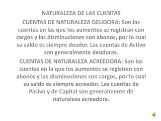 NATURALEZA DE LAS CUENTAS
CUENTAS DE NATURALEZA DEUDORA: Son las
cuentas en las que los aumentos se registran con
cargos y las disminuciones con abonos, por lo cual
su saldo es siempre deudor. Las cuentas de Activo
son generalmente deudoras.
CUENTAS DE NATURALEZA ACREEDORA: Son las
cuentas en la que los aumentos se registran con
abonos y las disminuciones con cargos, por lo cual
su saldo es siempre acreedor. Las cuentas de
Pasivo y de Capital son generalmente de
naturaleza acreedora.
 