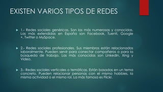 EXISTEN VARIOS TIPOS DE REDES
 1.- Redes sociales genéricas. Son las más numerosas y conocidas.
Las más extendidas en España son Facebook, Tuenti, Google
+, Twitter o MySpace.
 2.- Redes sociales profesionales. Sus miembros están relacionados
laboralmente. Pueden servir para conectar compañeros o para la
búsqueda de trabajo. Las más conocidas son LinkedIn, Xing y
Video.
 3.- Redes sociales verticales o temáticas. Están basadas en un tema
concreto. Pueden relacionar personas con el mismo hobbies, la
misma actividad o el mismo rol. La más famosa es Flickr.
 
