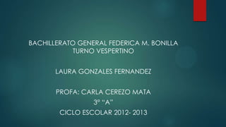 BACHILLERATO GENERAL FEDERICA M. BONILLA
TURNO VESPERTINO
LAURA GONZALES FERNANDEZ
PROFA: CARLA CEREZO MATA
3° “A”
CICLO ESCOLAR 2012- 2013
 
