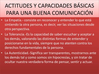 ACTITUDES Y CAPACIDADES BÁSICAS
PARA UNA BUENA COMUNICACIÓN
• La Empatía.- consiste en reconocer y entender lo que está
sintiendo la otra persona, es decir, ver las situaciones desde
otra perspectiva.
• La Tolerancia.-Es la capacidad de saber escuchar y aceptar a
los demás, valorando las distintas formas de entender y
posicionarse en la vida, siempre que no atenten contra los
derechos fundamentales de la persona.
• La Autenticidad.-Significa ser transparentes, mostrarnos ante
los demás tal y como somos sin hipocresías, y sin tratar de
ocultar nuestra verdadera forma de pensar, sentir y actuar.
 