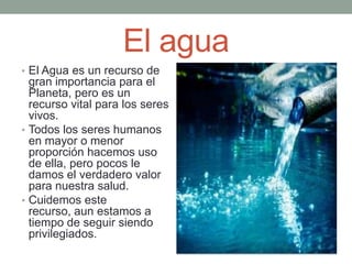 El agua
• El Agua es un recurso de
gran importancia para el
Planeta, pero es un
recurso vital para los seres
vivos.
• Todos los seres humanos
en mayor o menor
proporción hacemos uso
de ella, pero pocos le
damos el verdadero valor
para nuestra salud.
• Cuidemos este
recurso, aun estamos a
tiempo de seguir siendo
privilegiados.
 