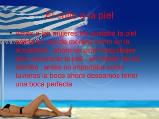 El culto a la piel
• Antes a las mujeres les gustaba la piel
pálida en vez de morena como en la
actualidad , ahora se usan maquillajes
para oscurecer la piel , sin hablar de los
dientes , antes no importaba como
tuvieras la boca ahora deseamos tener
una boca perfecta
 