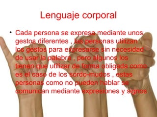 Lenguaje corporal
• Cada persona se expresa mediante unos
gestos diferentes , las personas utilizan
los gestos para expresarse sin necesidad
de usar la palabra , pero algunos los
tienen que utilizar de forma obligada como
es el caso de los sordo-mudos , estas
personas como no pueden hablar se
comunican mediante expresiones y signos
 