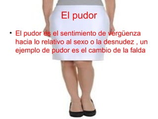 El pudor
• El pudor es el sentimiento de vergüenza
hacia lo relativo al sexo o la desnudez , un
ejemplo de pudor es el cambio de la falda
 