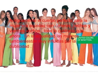 • Antiguamente el cuerpo perfecto para la
mujer era aquellas con caderas, pechos y
vientres anchos , todo lo contrario que
ahora . En la actualidad las mujeres
también están muy influidas por la
publicidad .
 