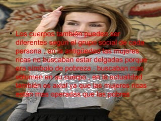 • Los cuerpos también pueden ser
diferentes según el grupo social de cada
persona , en la antigüedad las mujeres
ricas no buscaban estar delgadas porque
era símbolo de pobreza , buscaban mas
volumen en su cuerpo , en la actualidad
también es axial ya que las mujeres ricas
están mas operadas que las pobres
 