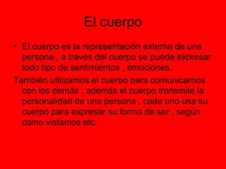 El cuerpo
• El cuerpo es la representación externa de una
persona , a traves del cuerpo se puede expresar
todo tipo de sentimientos , emociones.
También utilizamos el cuerpo para comunicarnos
con los demás , además el cuerpo transmite la
personalidad de una persona , cada uno usa su
cuerpo para expresar su forma de ser , según
como vistamos etc.
 