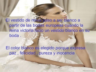 El vestido de novia paso a ser blanco a
partir de las bodas europeas cuando la
reina victoria lucio un vestido blanco en su
boda .
El color blanco es elegido porque expresa
paz , felicidad , pureza y inocencia
 