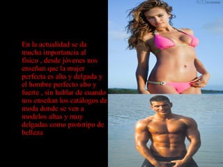 • En la actualidad se da
mucha importancia al
físico , desde jóvenes nos
enseñan que la mujer
perfecta es alta y delgada y
el hombre perfecto alto y
fuerte , sin hablar de cuando
nos enseñan los catálogos de
moda donde se ven a
modelos altas y muy
delgadas como prototipo de
belleza
 