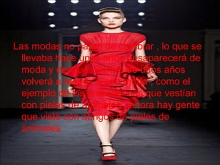 Las modas no paran de cambiar , lo que se
llevaba hace unos años desaparecerá de
moda y después dentro de unos años
volverá a resugir a esa moda , como el
ejemplo de los prehistóricos que vestían
con pieles de animales , ahora hay gente
que viste con abrigos de pieles de
animales
 