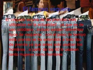 El famoso vaquero
El vaquero es una de las prendas mas
utilizadas en la actualidad , ya que es de
uso cotidiano , incluso existen diferentes
tipos de vaqueros , con el paso de tiempo
esta prenda se ha extendido a todo tipo
de prenda ya que antes solo usaban los
hombres , a partir de los 60 lo usaban
tanto mujeres como hombres
 