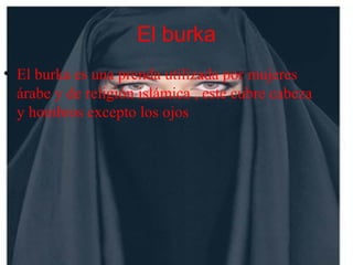 El burka
• El burka es una prenda utilizada por mujeres
árabe y de religión islámica , este cubre cabeza
y hombros excepto los ojos
 