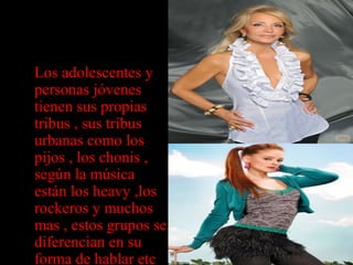 • Los adolescentes y
personas jóvenes
tienen sus propias
tribus , sus tribus
urbanas como los
pijos , los chonis ,
según la música
están los heavy ,los
rockeros y muchos
mas , estos grupos se
diferencian en su
forma de hablar etc
 