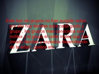 Este tipo de grupos no han surgido solos ,
por ello hay tiendas para cada gusto y
grupo , los grupos mas conocidos son
Inditex y el grupo el corte ingles que han
creado tiendas y espacios dependiendo
de la edad , gustos etc
 