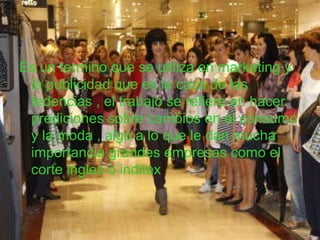 Es un termino que se utiliza en marketing y
la publicidad que es la caza de las
tedencias , el trabajo se refiere en hacer
prediciones sobre cambios en el consumo
y la moda , algo a lo que le dan mucha
importancia grandes empresas como el
corte ingles o inditex
 