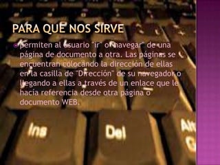  permiten al usuario "ir" o "navegar" de una
página de documento a otra. Las páginas se
encuentran colocando la dirección de ellas
en la casilla de "Dirección" de su navegador o
llegando a ellas a través de un enlace que le
hacía referencia desde otra página o
documento WEB.
 