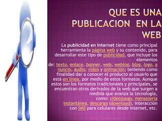 La publicidad en Internet tiene como principal
herramienta la página web y su contenido, para
desarrollar este tipo de publicidad, que incluye los
elementos
de: texto, enlace, banner, web, weblog, blog, logo, a
nuncio, audio, vídeo y animación; teniendo como
finalidad dar a conocer el producto al usuario que
está en línea, por medio de estos formatos. Aunque
estos son los formatos tradicionales y principales, se
encuentran otros derivados de la web que surgen a
medida que avanza la tecnología,
como: videojuego, mensajería
instantánea, descarga (download), interacción
con SMS para celulares desde internet, etc.
 