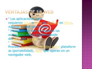  * Las aplicaciones web
requieren poco o nada de espacio en disco.
Además suelen ser livianas.
* No requieren que los usuarios las
actualicen, eso es implementado
del lado del servidor.
*
Proveen gran compatibilidad entre plataform
as (portabilidad), dado que operan en un
navegador web.
 
