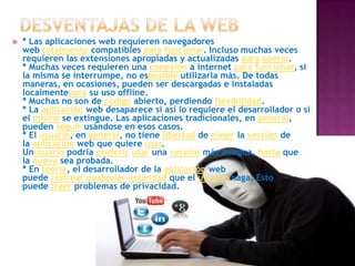  * Las aplicaciones web requieren navegadores
web totalmente compatibles para funcionar. Incluso muchas veces
requieren las extensiones apropiadas y actualizadas para operar.
* Muchas veces requieren una conexión a internet para funcionar, si
la misma se interrumpe, no esposible utilizarla más. De todas
maneras, en ocasiones, pueden ser descargadas e instaladas
localmentepara su uso offline.
* Muchas no son de código abierto, perdiendo flexibilidad.
* La aplicación web desaparece si así lo requiere el desarrollador o si
el mismo se extingue. Las aplicaciones tradicionales, en general,
pueden seguir usándose en esos casos.
* El usuario, en general, no tiene libertad de elegir la versión de
la aplicación web que quiere usar.
Unusuario podría preferir usar una versión más antigua, hasta que
la nueva sea probada.
* En teoría, el desarrollador de la aplicación web
puede rastrear cualquier actividad que el usuario haga. Esto
puede traer problemas de privacidad.
 
