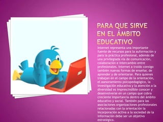 Internet representa una importante
fuente de recursos para la auformación y
para la práctica profesional, además de
una privilegiada vía de comunicación,
colaboración e intercambio entre
profesionales. Internet a traído consigo
también nuevas formas de enseñar, de
aprender y de orientarse. Para quienes
trabajan en el campo de la orientación,
el asesoramiento psicopedagógico, la
investigación educativa y la atención a la
diversidad es imprescindible conocer y
desenvolverse en un campo que cobra
creciente importancia dentro del ámbito
educativo y social. También para las
asociaciones organizaciones profesionales
relacionadas con la orientación la
incorporación activa a la sociedad de la
información debe ser un objetivo
estratégico.
 