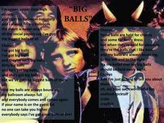 I'm upper, upper class high
society
god's gift to ballroom notoriety
and i always fill my ballroom
the event is never small
all the social papers say i've got
the biggest balls of all
Chorus
i've got big balls
i've got big balls
and they're such big balls
dirty big balls
and he's got big balls,
and she's got big balls,
but we've got the biggest balls of them
all!
And my balls are always bouncing
my ballroom always full
and everybody comes and comes again
if your name is on the guest list
no one can take you higher
everybody says i've got great balls of fire!
Chorus
Some balls are held for charity
and some for fancy dress
but when they're held for pleasure,
they're the balls that i like best.
and my balls are always bouncing,
to the left and to the right.
it's my belief that my big balls
should be held every night.
Chorus
And i'm just itching to tell you about
them
oh, we have such wonderful fun
seafood cocktail
crabs
crayfish
 