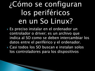  Es preciso instalar en el ordenador un
controlador o driver; es un archivo que
indica al SO como se deben intercambiar los
datos entre el periférico y el ordenador.
 Casi todos los SO buscan e instalan solos
los controladores para los dispositivos
¿Cómo se configuran
los periféricos
en un So Linux?
 