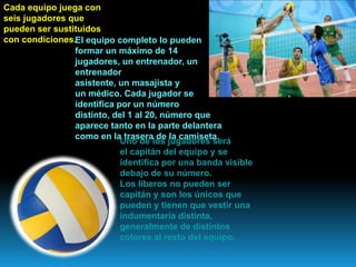 Cada equipo juega con
seis jugadores que
pueden ser sustituidos
con condiciones.El equipo completo lo pueden
formar un máximo de 14
jugadores, un entrenador, un
entrenador
asistente, un masajista y
un médico. Cada jugador se
identifica por un número
distinto, del 1 al 20, número que
aparece tanto en la parte delantera
como en la trasera de la camiseta.
Uno de los jugadores será
el capitán del equipo y se
identifica por una banda visible
debajo de su número.
Los líberos no pueden ser
capitán y son los únicos que
pueden y tienen que vestir una
indumentaria distinta,
generalmente de distintos
colores al resto del equipo.
 