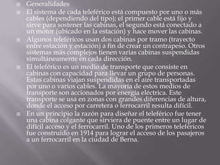  Generalidades
 El sistema de cada teleférico está compuesto por uno o más
cables (dependiendo del tipo); el primer cable está fijo y
sirve para sostener las cabinas, el segundo está conectado a
un motor (ubicado en la estación) y hace mover las cabinas.
 Algunos teleféricos usan dos cabinas por tramo (trayecto
entre estación y estación) a fin de crear un contrapeso. Otros
sistemas más complejos tienen varias cabinas suspendidas
simultáneamente en cada dirección.
 El teleférico es un medio de transporte que consiste en
cabinas con capacidad para llevar un grupo de personas.
Estas cabinas viajan suspendidas en el aire transportadas
por uno o varios cables. La mayoría de estos medios de
transporte son accionados por energía eléctrica. Este
transporte se usa en zonas con grandes diferencias de altura,
donde el acceso por carretera o ferrocarril resulta difícil.
 En un principio la razón para diseñar el teleférico fue tener
una cabina colgante que sirviera de puente entre un lugar de
difícil acceso y el ferrocarril. Uno de los primeros teleféricos
fue construido en 1914 para lograr el acceso de los pasajeros
a un ferrocarril en la ciudad de Berna.
 