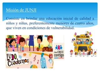 Consiste en brindar una educación inicial de calidad a
niños y niñas, preferentemente menores de cuatro años,
que viven en condiciones de vulnerabilidad.
Misión de JUNJI
 